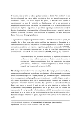 O mesmo pode ser dito de toda e qualquer ciência no âmbito “pós-moderno” ou da
interdisciplinaridade que rege a prática investigativa. Seria um falso dilema contrapor a
experiência à teoria, não ensina Popper. Na prática, a atividade busca sempre o
questionamento de algo já conhecido e, dialeticamente, vale-se de empirismo e
racionalismo indistintamente. Na prática, esse racionalismo – na acepção popperiana do
conhecimento objetivo – requer mais do que síntese, requer algo essencialmente novo (ver
Popper, O racionalismo crítico na política, p. 29), uma idéia nova que, a posteriori, também
voltará a ser refutada. Seria uma forma modificada de empirismo, a la Kant (Crítica da
Razão Pura), como diria o próprio Popper.


A ingenuidade dos empiristas pretende reduzir tudo a “modelos” explicativos quando, na
verdade, são os fatos observados pelos empiristas que permitem a formulação e o
aperfeiçoamento dos modelos. Enquanto os racionalistas pretenderam “construir as teorias
explicativas das ciências sem recorrer à experiência, portanto, à luz da razão” (POPPER,
opus cit. P. 38), o empirismo ensina que que “só à luz da experiência podemos decidir
sobre a verdade e falsidade de uma teoria científica” (POPPER, ibidem, p. 38). E continua:


                 O pensamento puro não pode nada, na opinião do empirismo, estabelecer a
                 verdade real: para estabelecer fatos temos de fazer uso de observações e
                 experiências. Podemos tranqüilamente dizer que o empirismo, ou noutra
                 forma discreta e modificada – é a única interpretação do método científico
                 que pode hoje ser encarado seriamente (p. 38).


Mas não é possível trabalhar apenas com a experiência. Por exemplo, como observou Kant,
quando queremos afirmar que o mundo que nos circunda é infinito, a situação extrapola os
limites da experiência possível. Popper percebeu que, se apelarmos para a demonstração
disso com argumentos análogos, podemos provar exatamente o contrário (Popper, op. cit, p.
40), embora seja razoável argüir que o pensamento evolui enquanto que o modelo o
representa é “evoluído” (idealismo absoluto). Se o princípio da identidade absoluta de
Hegel, para quem o racional é igual ao real, ou seja, idealismo e realismo são
dialeticamente correspondentes, perguntamos nós o que fazer com os sistemas de
representação do real produzidos pela inteligência artificial (como muitos dos sistemas
especialistas ou os de simulação que inventgamos hoje em dia). Seriam igualmente reais?
Reais na concepção cartesiana do “penso, logo existo” transfigurado em “se representa, é
real”.


AQUINO, Mirian de Albuquerque. O Campo da Ciência da Informação: gênese, conexões e
especificidade. João Pessoa: Editora Universitária/ UFPB, 2002 p.9-24.
 