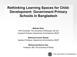 Rethinking Learning Spaces for Child-
Development: Government Primary
Schools in Bangladesh
Matluba Khan
PhD Candidate, The University of Edinburgh, UK and
Assistant Professor, Department of Architecture, BUET
Mahmudul Anwar Riyaad
Assistant Professor, Department of Architecture, BUET
Mohammad Nazmul Haq
Professor, IER, The University of Dhaka
 