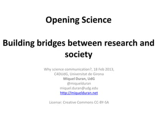 Opening Science

Building bridges between research and
                society
          Why science communication?, 18 Feb 2013,
               C4DUdG, Universitat de Girona
                     Miquel Duran, UdG
                       @miquelduran
                   miquel.duran@udg.edu
                   http://miquelduran.net

             License: Creative Commons CC-BY-SA
 