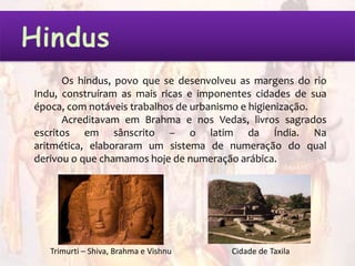 Os hindus, povo que se desenvolveu as margens do rio
Indu, construíram as mais ricas e imponentes cidades de sua
época, com notáveis trabalhos de urbanismo e higienização.
      Acreditavam em Brahma e nos Vedas, livros sagrados
escritos em sânscrito – o latim da Índia. Na
aritmética, elaboraram um sistema de numeração do qual
derivou o que chamamos hoje de numeração arábica.




   Trimurti – Shiva, Brahma e Vishnu   Cidade de Taxila
 