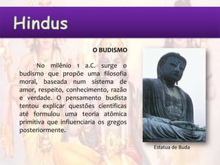 O BUDISMO

      No milênio 1 a.C. surge o
budismo que propõe uma filosofia
moral, baseada num sistema de
amor, respeito, conhecimento, razão
e verdade. O pensamento budista
tentou explicar questões científicas
até formulou uma teoria atômica
primitiva que influenciaria os gregos
posteriormente.

                                        Estatua de Buda
 