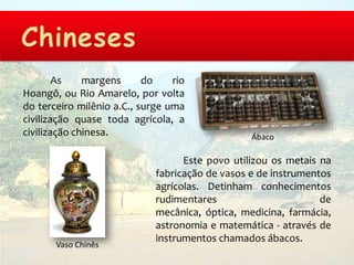 As    margens      do    rio
Hoangô, ou Rio Amarelo, por volta
do terceiro milênio a.C., surge uma
civilização quase toda agrícola, a
civilização chinesa.                             Ábaco

                                   Este povo utilizou os metais na
                             fabricação de vasos e de instrumentos
                             agrícolas. Detinham conhecimentos
                             rudimentares                       de
                             mecânica, óptica, medicina, farmácia,
                             astronomia e matemática - através de
                             instrumentos chamados ábacos.
       Vaso Chinês
 