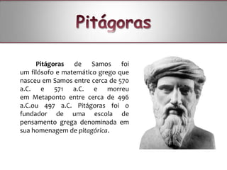 Pitágoras de Samos foi
um filósofo e matemático grego que
nasceu em Samos entre cerca de 570
a.C. e 571 a.C. e morreu
em Metaponto entre cerca de 496
a.C.ou 497 a.C. Pitágoras foi o
fundador de uma escola de
pensamento grega denominada em
sua homenagem de pitagórica.
 