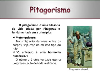 O pitagorismo é uma filosofia
de vida criada por Pitágoras e
fundamentada em 2 princípios:
 Metempsicose:
   Transmigração da alma entre os
corpos, seja este do mesmo tipo ou
não.
 “O universo é uma harmonia
numérica.”:
   O número é uma verdade eterna
, representação de toda realidade.
                                     Pitágoras ensinando
 