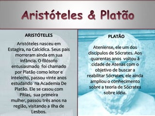 ARISTÓTELES                           PLATÃO
     Aristóteles nasceu em
Estagira, na Calcídica. Seus pais       Ateniense, ele um dos
    morreram ainda em sua            discípulos de Sócrates. Aos
       infância. O filósofo           quarentas anos voltou á
  entusiasmado foi chamado             cidade de Atenas com o
    por Platão como leitor e             objetivo de buscar a
 intelecto, passou vinte anos       reabilitar Sócrates, ele ainda
 estudando na Academia De             ampliou o conhecimento
    Platão. Ele se casou com         sobre a teoria de Sócrates
       Pítias, sua primeira                  sobre idéia.
 mulher, passou três anos na
   região, visitando a Ilha de
              Lesbos.
 