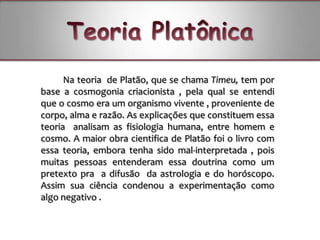 Na teoria de Platão, que se chama Timeu, tem por
base a cosmogonia criacionista , pela qual se entendi
que o cosmo era um organismo vivente , proveniente de
corpo, alma e razão. As explicações que constituem essa
teoria analisam as fisiologia humana, entre homem e
cosmo. A maior obra cientifica de Platão foi o livro com
essa teoria, embora tenha sido mal-interpretada , pois
muitas pessoas entenderam essa doutrina como um
pretexto pra a difusão da astrologia e do horóscopo.
Assim sua ciência condenou a experimentação como
algo negativo .
 