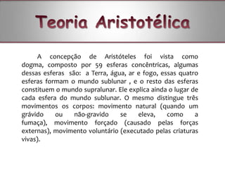 A concepção de Aristóteles foi vista como
dogma, composto por 59 esferas concêntricas, algumas
dessas esferas são: a Terra, água, ar e fogo, essas quatro
esferas formam o mundo sublunar , e o resto das esferas
constituem o mundo supralunar. Ele explica ainda o lugar de
cada esfera do mundo sublunar. O mesmo distingue três
movimentos os corpos: movimento natural (quando um
grávido    ou    não-gravido    se    eleva,    como      a
fumaça), movimento forçado (causado pelas forças
externas), movimento voluntário (executado pelas criaturas
vivas).
 
