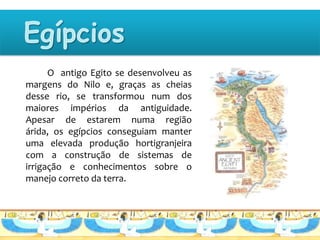 O antigo Egito se desenvolveu as
margens do Nilo e, graças as cheias
desse rio, se transformou num dos
maiores impérios da antiguidade.
Apesar de estarem numa região
árida, os egípcios conseguiam manter
uma elevada produção hortigranjeira
com a construção de sistemas de
irrigação e conhecimentos sobre o
manejo correto da terra.
 