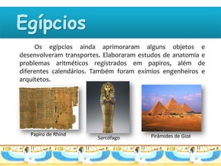 Os egípcios ainda aprimoraram alguns objetos e
desenvolveram transportes. Elaboraram estudos de anatomia e
problemas aritméticos registrados em papiros, além de
diferentes calendários. Também foram exímios engenheiros e
arquitetos.




   Papiro de Rhind                       Pirâmides de Gizé
                        Sarcófago
 