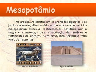 Na arquitetura construíram os chamados zigurates e os
jardins suspensos, além de várias outras esculturas. A medicina
mesopotâmica associava conhecimentos científicos com a
magia e a astrologia para a fabricação de remédios e
tratamentos de doenças. Além disso, manuseavam o ferro
vindo de meteoritos.




         Leão da Babilônia               Zigurate de Ur
 