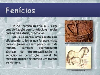 Já no terceiro milênio a.C. surge
uma civilização que contribuiu em muito
para os dias atuais, os fenícios.
     Eles elaboraram uma escrita com
alfabeto de 30 letras que foi transmitida
para os gregos e assim para o resto do      Relevo de embarcação comercial fenícia

mundo.        Também        aperfeiçoaram
técnicas de impermeabilização e
vedação na construção           naval. Na
medicina merece referencia um tratado
de hipiatria.

                                                    Estudos de hipiatria
 