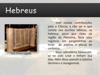 Sem muitas contribuições
                        para a Ciência, a não ser o que
                        consta nos escritos bíblicos, os
                        hebreus, povo que viveu na
                        região da Palestina, fazia seus
                        registros em pergaminhos ao
                        invés de papiros e placas de
                        cerâmica.
Torá, O livro sagrado
                               Seus calendários baseavam-
                        se no ciclo lunar e tinham 354
                        dias. Além disso usavam o sistema
                        decimal e o sexagesimal.
 