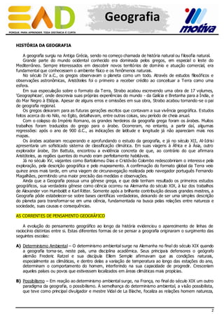 Geografia
HISTÓRIA DA GEOGRAFIA
A geografia surgiu na Antiga Grécia, sendo no começo chamada de história natural ou filosofia natural.
Grande parte do mundo ocidental conhecido era dominada pelos gregos, em especial o leste do
Mediterrâneo. Sempre interessados em descobrir novos territórios de domínio e atuação comercial, era
fundamental que conhecessem o ambiente físico e os fenômenos naturais.
No século IV a.C., os gregos observavam o planeta como um todo. Através de estudos filosóficos e
observações astronômicas, Aristóteles foi o primeiro a receber crédito ao conceituar a Terra como uma
esfera.
Em sua especulação sobre o formato da Terra, Strabo acabou escrevendo uma obra de 17 volumes,
'Geographicae', onde descrevia suas próprias experiências do mundo - da Galícia e Bretanha para a Índia, e
do Mar Negro à Etiópia. Apesar de alguns erros e omissões em sua obra, Strabo acabou tornando -se o pai
de geografia regional.
Os gregos deixaram para as futuras gerações escritos que contavam a sua vivência geográfica. Estudos
feitos acerca do rio Nilo, no Egito, detalhavam, entre outras coisas, seu período de cheia anual.
Com o colapso do Império Romano, os grandes herdeiros da geografia grega foram os árabes. Muitos
trabalhos foram traduzidos do grego para o árabe. Ocorreram, no entanto, a partir daí, algumas
regressões: após o ano de 900 d.C., as indicações de latitude e longitude já não apareciam mais nos
mapas.
Os árabes acabaram recuperando e aprofundando o estudo da geografia, e já no século XII, Al-Idrisi
apresentaria um sofisticado sistema de classificação climática. Em suas viagens à África e à Ásia, outro
explorador árabe, Ibn Battuta, encontrou a evidência concreta de que, ao contrário do que afirmara
Aristóteles, as regiões quentes do mundo eram perfeitamente habitáveis.
Já no século XV, viajantes como Bartolomeu Dias e Cristóvão Colombo redescobririam o interess e pela
exploração, pela descrição geográfica e pelo mapeamento. A confirmação do formato global da Terra veio
quinze anos mais tarde, em uma viagem de circunavegação realizada pelo navegador português Fernando
Magalhães, permitindo uma maior precisão das medidas e observações.
Ainda que a Geografia possua uma gênese grega, e que dela tenham resultado os primeiros estudos
geográficos, sua verdadeira gênese como ciência ocorreu na Alemanha do século XIX, à luz dos trabalhos
de Alexander von Humboldt e Karl Ritter. Somente após a brilhante contribuição desses grandes mestres, a
Geografia pôde estabelecer-se sobre bases científicas verdadeiras, deixando de ser uma simples descrição
do planeta para transformar-se em uma ciência, fundamentada na busca pelas relações entre natureza e
sociedade, suas causas e consequências.
AS CORRENTES DE PENSAMENTO GEOGRÁFICO
A evolução do pensamento geográfico ao longo da história evidenciou o aparecimento de linhas de
raciocínio distintas entre si. Estas diferentes formas de se pensar a geografia originaram o surgimento das
seguintes escolas:
A) Determinismo Ambiental – O determinismo ambiental surge na Alemanha no final do século XIX quando
a geografia torna-se, neste país, uma disciplina acadêmica. Seus principais defensores o geógrafo
alemão Frederic Ratzel e sua discípula Ellem Semple afirmavam que as condições naturais,
especialmente as climáticas, e dentro delas a variação de temperatura ao longo das estações do ano,
determinam o comportamento do homem, interferindo na sua capacidade de progredir. Cresceriam
aqueles países ou povos que estivessem localizados em áreas climáticas mais propícias.
B) Possibilismo – Em reação ao determinismo ambiental surge, na França, no final do século XIX um outro
paradigma da geografia, o possibilismo. À semelhança do determinismo ambiental, a v isão possibilista,
que teve como principal divulgador e mestre Vidal de La Blache, focaliza as relações homem natureza,

2

 