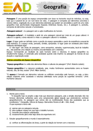 Geografia
Paisagem: É uma porção do espaço compreendida com base no horizonte visual do indiv íduo, ou seja,
tudo que é possível de se ver num lance de vista.. A paisagem é composta por elementos concretos e
visíveis (relevo, vegetação etc.) e por elementos abstratos que podem ser percebidos a partir de uma visão
geográfica mais aprofundada (Segregação Espacial, Dinâmicas Sociais, etc.). A paisagem é, portanto,
composta de elementos naturais e humanizados.

Paisagem natural – é a paisagem sem a ação modificadora do homem.
Paisagem cultural – é modelada a partir de uma paisagem natural por meio de um grupo cultural. A
cultura é o agente, a área natural é o meio e a paisagem cultural é o resultado.

Lugar: O lugar pode ser definido como a porção do espaço apreendida a partir da experiência p essoal de
cada indiv íduo. É o espaço viv ido, pensado, sentido, apropriado. O lugar pode ser analisado pela tríade:
habitante-identidade-lugar.
O “não lugar” são áreas de passagem, como aeroportos, estradas, supermercados, local de trabalho
etc., não existindo uma relação ou mesmo uma identidade com o indiv iduo.
Espaço: Corresponde ao resultado da ação humana sobre a natureza. O espaço geográfico ou
simplesmente espaço, É construído pela sociedade quando esta imprime na paisagem as marcas de sua
atuação e organização social.

Outros conceitos de Espaço Geográfico:
“Espaço geográfico é a união dos elementos físicos e culturais da paisagem” (Prof. Roberto Lobato)
“Espaço geográfico é a natureza socializada, pois, muitos fenômenos apresentados como se fossem
naturais, são, de fato, sociais” (Prof. Milton Santos)
“O espaço é formado por elementos naturais ou artificiais construídos pelo homem, ou seja, a interrelação existente entre sociedade e natureza delimitada numa porção da superfície terrestre.” (Prof.
Humberto Catuzzo)

EXERCÍCIO
1. Atente para o texto:
“A Geografia hoje se propõe a algo mais que descrever paisagens, pois a simples descrição não nos
fornece elementos suficientes para uma compreensão global daquilo que pretendemos conhecer
geograficamente. As paisagens que vemos são as manifestações fís icas das sociedades que as
constituíram.” (Geografia, Ciência do Espaço. Diamantino Pereira et allii – Edit. Atual)
O que expressa o texto vale:
a)
b)
c)
d)

apenas para as paisagens naturais.
para qualquer espaço em que haja o trabalho humano.
somente para espaços urbanizados.
exclusivamente para onde haja obras de engenharia civ il.

2. Estudar geograficamente o mundo é essencialmente:
a) verificar as diferenciações de áreas, a partir da relação do homem com a natureza.
4

 