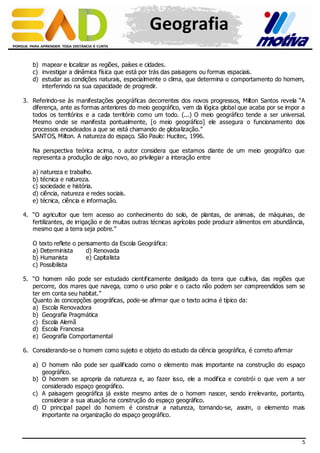 Geografia
b) mapear e localizar as regiões, países e cidades.
c) investigar a dinâmica física que está por trás das paisagens ou formas espaciais.
d) estudar as condições naturais, especialmente o clima, que determina o comportamento do homem,
interferindo na sua capacidade de progredir.
3. Referindo-se às manifestações geográficas decorrentes dos novos progressos, Milton Santos revela “A
diferença, ante as formas anteriores do meio geográfico, vem da lógica global que acaba por se impor a
todos os territórios e a cada território como um todo. (...) O meio geográfico tende a ser universal.
Mesmo onde se manifesta pontualmente, [o meio geográfico] ele assegura o funcionamento dos
processos encadeados a que se está chamando de globalização.”
SANTOS, Milton. A natureza do espaço. São Paulo: Hucitec, 1996.
Na perspectiva teórica acima, o autor considera que estamos diante de um meio geográfico que
representa a produção de algo novo, ao privilegiar a interação entre
a) natureza e trabalho.
b) técnica e natureza.
c) sociedade e história.
d) ciência, natureza e redes sociais.
e) técnica, ciência e informação.
4. “O agricultor que tem acesso ao conhecimento do solo, de plantas, de animais, de máquinas, de
fertilizantes, de irrigação e de muitas outras técnicas agrícolas pode produzir alimentos em abundância,
mesmo que a terra seja pobre.”
O texto reflete o pensamento da Escola Geográfica:
a) Determinista
d) Renovada
b) Humanista
e) Capitalista
c) Possibilista
5. “O homem não pode ser estudado cientificamente desligado da terra que cultiva, das regiões que
percorre, dos mares que navega, como o urso polar e o cacto não podem ser compreendidos sem se
ter em conta seu habitat.”
Quanto às concepções geográficas, pode-se afirmar que o texto acima é típico da:
a) Escola Renovadora
b) Geografia Pragmática
c) Escola Alemã
d) Escola Francesa
e) Geografia Comportamental
6. Considerando-se o homem como sujeito e objeto do estudo da ciência geográfica, é correto afirmar
a) O homem não pode ser qualificado como o elemento mais importante na construção do espaço
geográfico.
b) O homem se apropria da natureza e, ao fazer isso, ele a modifica e constrói o que vem a ser
considerado espaço geográfico.
c) A paisagem geográfica já existe mesmo antes de o homem nascer, sendo irrelevante, portanto,
considerar a sua atuação na construção do espaço geográfico.
d) O principal papel do homem é construir a natureza, tornando-se, assim, o elemento mais
importante na organização do espaço geográfico.

5

 