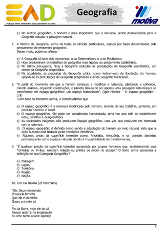 Geografia
e) No sentido geográfico, o homem é mais importante que a natureza, sendo desnecessário para a
Geografia estudar a paisagem natural.
7. A história da Geografia, como de todas as ciências particulares, passou por fases determinadas pelo
pensamento de eminentes geógrafos.
Desse modo, podemos afirmar
a) A Geografia só teve dois momentos: o do Determinismo e o do Positiv ismo.
b) Hoje predominam os trabalhos de geógrafos mais ligados ao pensamento Lablachiano.
c) No último pós-guerra, ficou a Geografia reduzida às postulações da Geografia quantitativa, um
ramos da Geografia pragmática.
d) Na atualidade, as propostas da Geografia crítica, como instrumento de libertação do homem,
opõem-se às postulações da Geografia pragmática e às da Geografia tradicional.
8. “A partir do momento em que o homem começou a modificar a natureza, plantando e colhendo,
criando animais, erguendo construções, o planeta deixou de ser apenas uma paisagem natural para se
transformar em espaço geográfico: um espaço humanizado”. (Igor Moreira – O espaço geográfico –
p.9)
Com base no transcrito acima, é correto afirmar que
a) O espaço geográfico é a natureza modificada pelo homem, através de seu trabalho, portanto, um
produto histórico e social.
b) O espaço geográfico não pode ser considerado humanizado, uma vez que nele se estabelecem
lutas, conflitos e desigualdades.
c) As sociedades indígenas não produzem Espaço geográfico, uma vez que convivem em harmonia
com a natureza.
d) O espaço geográfico é definido como sendo a adaptação do homem ao meio natural, visto que a
ação humana está limitada pelas condições climáticas.
e) Algumas áreas da superfície terrestre como: Antártida, Amazônia, e os grandes desertos
permanecerão como espaços naturais devido à impossibilidade de transforma-los.
9. “É qualquer porção da superfície terrestre apropriada por grupos humanos que, estabelece ndo suas
fronteiras ou limites, exercem relação ou prática de poder no espaço.” O texto acima apresenta a
definição de qual Categoria Geográfica?
a)
b)
c)
d)
e)

Paisagem.
Lugar.
Território.
Região.
Nação.

10. RIO DA BARRA (Zé Marcolino)
“Oh, Deus me manda
Pr’aquela terrinha
Que ela é só minha
Quero pra mim só
...
Rio da Barra, vejo ele de cá
Pareço estar lá na imaginação
Eu amo tanto aquele lugarejo
6

 