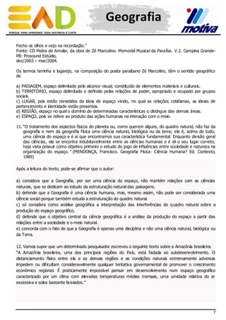 Geografia
Fecho os olhos e vejo na recordação.”
Fonte: CD Pedra de Amolar, da obra de Zé Marcolino. Memorial Musical da Paraíba. V.2. Campina GrandePB: Prosound Estúdio,
dez/2003 – mar/2004.
Os termos terrinha e lugarejo, na composição do poeta paraibano Zé Marcolino, têm o sentido geográfico
de
a) PAISAGEM, espaço delimitado pelo alcance visual, constituído de elementos materia is e culturais.
b) TERRITÓRIO, espaço delimitado e definido pelas relações de poder, apropriado e ocupado por grupos
sociais.
c) LUGAR, pois estão revestidos da ideia de espaço vivido, no qual as relações cotidianas, as ideias de
pertencimento e identidade estão presentes.
d) REGIÃO, espaço no qual o domínio de determinadas características o distingue das demais áreas.
e) ESPAÇO, pois se refere ao produto das ações humanas na interação com o meio.
11. “O tratamento dos aspectos físicos do planeta ou, como querem alguns, do quadro natural, não faz da
geografia e nem da geografia física uma ciência natural, biológica ou da terra; ela é, acima de tudo,
uma ciência do espaço e é aí que encontramos sua característica fundamental. Enquanto div isão geral
das ciências, ela se encontra indubitavelmente entre as ciências humanas e é ali o seu lugar correto,
haja vista possuir como objetivo primeiro o estudo do jogo de influências entre sociedade e natureza na
organização do espaço.” (MENDONÇA, Francisco. Geografia Física: Ciência Humana? Ed. Contexto,
1989)
Após a leitura do texto, pode-se afirmar que o autor:
a) considera que a Geografia, por ser uma ciência do espaço, não mantém relações com as ciências
naturais, que se dedicam ao estudo da estruturação natural das paisagens.
b) defende que a Geografia é uma ciência humana, mas, mesmo assim, não pode ser considerada uma
ciência social porque também estuda a estruturação do quadro natural.
c) só considera como análise geográfica a interpretação das interferências do quadro natural sobre a
produção do espaço geográfico.
d) defende que o objetivo central da ciência geográfica é a análise da produção do espaço a partir das
relações entre a sociedade e o meio natural.
e) concorda com o fato de que a Geografia é apenas uma disciplina e não uma ciência natural, biológica ou
da Terra.
12. Vamos supor que um determinado pesquisador escreveu o seguinte texto sobre a Amazônia brasileira.
“A Amazônia brasileira, uma das principais regiões do País, está fadada ao subdesenvolvimento. O
distanciamento físico entre ela e as demais regiões e as condições naturais extremamente adversas
impedem ou dificultam consideravelmente qualquer tentativa governamental de promover o crescimento
econômico regional. É praticamente impossível pensar em desenvolvimento num espaço geográfico
caracterizado por um clima com elevadas temperaturas médias mensais, uma umidade relativa do ar
excessiva e solos bastante lix iviados.”

7

 
