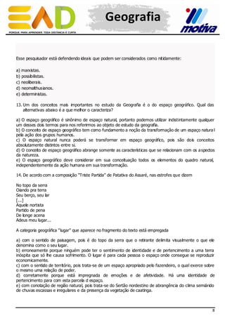 Geografia
Esse pesquisador está defendendo ideais que podem ser considerados como nitidamente:
a) marxistas.
b) possibilistas.
c) neoliberais.
d) neomalthusianos.
e) deterministas.
13. Um dos conceitos mais importantes no estudo da Geografia é o do espaço geográfico. Qual das
alternativas abaixo é a que melhor o caracteriza?
a) O espaço geográfico é sinônimo de espaço natural, portanto podemos utilizar indistintamente qualquer
um desses dois termos para nos referirmos ao objeto de estudo da geografia.
b) O conceito de espaço geográfico tem como fundamento a noção da transformação de um espaço natura l
pela ação dos grupos humanos.
c) O espaço natural nunca poderá se transformar em espaço geográfico, pois são dois conceitos
absolutamente distintos entre si.
d) O conceito de espaço geográfico abrange somente as características que se relacionam com os a spectos
da natureza.
e) O espaço geográfico deve considerar em sua conceituação todos os elementos do quadro natural,
independentemente da ação humana em sua transformação.
14. De acordo com a composição “Triste Partida” de Patativa do Assaré, nas estrofes que dizem
No topo da serra
Oiando pra terra
Seu berço, seu lar
[...]
Aquele nortista
Partido de pena
De longe acena
Adeus meu lugar...
A categoria geográfica “lugar” que aparece no fragmento do texto está empregada
a) com o sentido de paisagem, pois é do topo da serra que o retirante delimita visualmente o que ele
denomina como o seu lugar.
b) erroneamente porque ninguém pode ter o sentimento de identidade e de pertencimento a uma terra
inóspita que só lhe causa sofrimento. O lugar é para cada pessoa o espaço onde consegue se reproduzir
economicamente.
c) com o sentido de território, pois trata-se de um espaço apropriado pelo fazendeiro, o qual exerce sobre
o mesmo uma relação de poder.
d) corretamente porque está impregnada de emoções e de afetividade. Há uma identidade de
pertencimento para com esta parcela d espaço.
e) com conotação de região natural, pois trata-se do Sertão nordestino de abrangência do clima semiárido
de chuvas escassas e irregulares e da presença da vegetação de caatinga.

8

 
