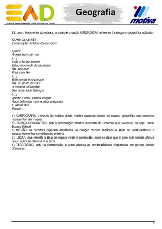 Geografia
15. Leia o fragmento da música, e assinale a opção VERDADEIRA referente à categoria geográfica utilizada:

SAMBA DO AVIÃO
Composição: Antônio Carlos Jobim
Eparrê
Aroeira beira de mar
[...]
Vejo o Rio de Janeiro
Estou morrendo de saudades
Rio, seu mar
Praia sem fim
[...]
Este samba é só porque
Rio, eu gosto de você
A morena vai sambar
Seu corpo todo balançar
[...]
Aperte o cinto, vamos chegar
Água brilhando, olha a pista chegando
E vamos nós
Pousar...
a). CARTOGRAFIA, o trecho da música citada mostra aspectos visuais do espaço geográfico que podemos
representar em mapas.
b). ESPAÇO GEOGRAFICO, pois a composição mostra aspectos do Universo que v ivemos, ou seja, nosso
Espaço Sideral.
c). REGIÃO, os recortes espaciais abordados na canção trazem implícitos a ideia de particularidade e
agrupa elementos semelhantes entre si.
d). LUGAR, pois remete a ideia de espaço vivido e conhecido, pode-se dizer que é com este sentido afetivo
que o autor se refere à sua terra.
e). TERRITÓRIO, pois na composição, o autor aborda as territorialidades disputadas por grupos sociais
diferentes.

9

 