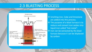 2.3 BLASTING PROCESS
 Smelting iron, Coke and limestone
are added into this process.
 The purpose of a blast furnace is to
reduce and convert iron oxides into
liquid iron called "hot metal".
 Iron can be extracted by the blast
furnace because it can be displaced
by carbon
 