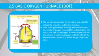 2.5 BASIC OXYGEN FURNACE (BOF)
 The pig iron is added and the limestone also added to
reduce the impurities and to form the slags.
 Steel making process by dumping recycled steel scrap
into the Basic Oxygen Furnace(BOF) and adding hot iron
sparks, the high purity oxygen to blown oxygen furnace
into the mix at supersonic speeds and then after all the
elements have the reaction. Finally we get the molten
steel.
 