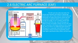 2.6 ELECTRIC ARC FURNACE (EAF)
The EAF uses only cold scrap metal. The
process was originally used solely for making high
quality steel, such as those used for machine tools and
spring steel, as it gave more precise control over the
composition. A powerful electric current is passed
through the charge, an arc is created, and the heat
generated melts the scrap. Lime and fluorspar are
added as fluxes and oxygen is blown into the melt. As a
result, impurities in the metal combine to form a liquid
slag. We use electric arcs (effectively giant sparks) to
melt pig iron or scrap steel. Since they're much more
controllable, electric furnaces are generally used to
make higher-specification alloy, carbon, and tool steels
 