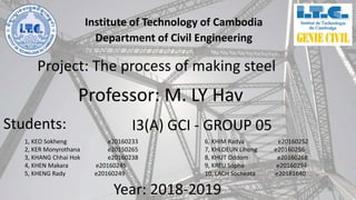 Institute of Technology of Cambodia
Department of Civil Engineering
Project: The process of making steel
Professor: M. LY Hav
Year: 2018-2019
Students:
1, KEO Sokheng e20160233
2, KER Monyrothana e20150265
3, KHANG Chhai Hok e20160238
4, KHEN Makara e20160245
5, KHENG Rady e20160249
6, KHIM Radya e20160252
7, KHLOEUN Lihong e20160256
8, KHUT Oddom e20160268
9, KREU Sopha e20160294
10, LACH Socheata e20181640
I3(A) GCI - GROUP 05
 