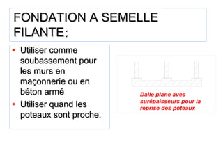 FONDATION A SEMELLEFONDATION A SEMELLE
FILANTEFILANTE::
• Utiliser commeUtiliser comme
soubassement poursoubassement pour
les murs enles murs en
maçonnerie ou enmaçonnerie ou en
béton armébéton armé
• Utiliser quand lesUtiliser quand les
poteaux sont proche.poteaux sont proche.
Dalle plane avec
surépaisseurs pour la
reprise des poteaux
 