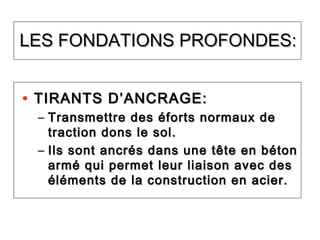 LES FONDATIONS PROFONDES:LES FONDATIONS PROFONDES:
• TIRANTS D’ANCRAGE:TIRANTS D’ANCRAGE:
– Transmettre des éforts normaux deTransmettre des éforts normaux de
traction dons le sol.traction dons le sol.
– Ils sont ancrés dans une tête en bétonIls sont ancrés dans une tête en béton
armé qui permet leur liaison avec desarmé qui permet leur liaison avec des
éléments de la construction en acier.éléments de la construction en acier.
 