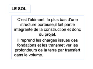 C’est l’élément le plus bas d’uneC’est l’élément le plus bas d’une
structure porteuse,il fait partiestructure porteuse,il fait partie
intégrante de la construction et doncintégrante de la construction et donc
du projet.du projet.
Il reprend les charges issues desIl reprend les charges issues des
fondations et les transmet ver lesfondations et les transmet ver les
profondeurs de la terre par transfertprofondeurs de la terre par transfert
dans le volume.dans le volume.
LE SOL
 