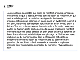 2 EXP2 EXP
Une procédure applicable aux pieds de montant articulés consiste àUne procédure applicable aux pieds de montant articulés consiste à
utiliser une plaque d’assise, scellée dans le béton de fondation, et quiutiliser une plaque d’assise, scellée dans le béton de fondation, et qui
sert aussi de gabarit de maintien des tiges de fixation dusert aussi de gabarit de maintien des tiges de fixation du
montant,cette plaque est mise en place, dans un évidement réservé àmontant,cette plaque est mise en place, dans un évidement réservé à
cet effet, de façons parfaitement horizontale et à son niveau exact àcet effet, de façons parfaitement horizontale et à son niveau exact à
l’aide d’écrous, puis soudée sur l’armature de la fondation avec desl’aide d’écrous, puis soudée sur l’armature de la fondation avec des
pattes de fixation.aprés scellement de la plaque d’assise,le montantpattes de fixation.aprés scellement de la plaque d’assise,le montant
du cadre peut être placé et réglé en plan grâce aux trous agrandis dedu cadre peut être placé et réglé en plan grâce aux trous agrandis de
base. Le scellement est réalisé par remplissage de l’évidement avecbase. Le scellement est réalisé par remplissage de l’évidement avec
du béton ou du mortier spécial dont la résistance est égale oudu béton ou du mortier spécial dont la résistance est égale ou
supérieure à celle du béton de fondation,lors du scellement desupérieure à celle du béton de fondation,lors du scellement de
grandes plaque, il faut prévoir un ou deux trous dans la plaquegrandes plaque, il faut prévoir un ou deux trous dans la plaque
d’assise pour l’introduction du mortier du mortier et l’évacuation ded’assise pour l’introduction du mortier du mortier et l’évacuation de
l’airl’air
 