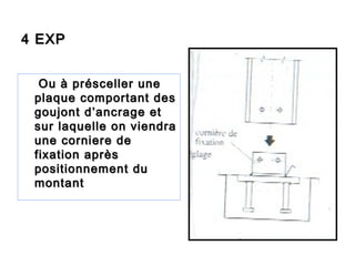 4 EXP4 EXP
Ou à présceller uneOu à présceller une
plaque comportant desplaque comportant des
goujont d’ancrage etgoujont d’ancrage et
sur laquelle on viendrasur laquelle on viendra
une corniere deune corniere de
fixation aprèsfixation après
positionnement dupositionnement du
montantmontant
 