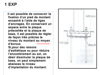 1 EXP1 EXP
Il est possible de concevoir laIl est possible de concevoir la
fixation d’un pied de montantfixation d’un pied de montant
encastré à l’aide de tigesencastré à l’aide de tiges
d’ancrages. En conservant und’ancrages. En conservant un
espace entre la plaqueespace entre la plaque
préscellée et la plaque depréscellée et la plaque de
base, il est possible de réglerbase, il est possible de régler
de façon très précise lede façon très précise le
niveau du montant au moyenniveau du montant au moyen
d’écrousd’écrous
Si,pour des raisonsSi,pour des raisons
d’esthétique ou pour réduired’esthétique ou pour réduire
l’encombrement au sol, onl’encombrement au sol, on
désir dissimuler la plaque dedésir dissimuler la plaque de
base, on peut simplementbase, on peut simplement
abaisses le niveauabaisses le niveau
d’implantation du montant.d’implantation du montant.
 