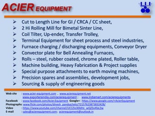  Cut to Length Line for GI / CRCA / CC sheet,
 2 Hi Rolling Mill for Bimetal Sinter Line,
 Coil Tilter, Up-ender, Transfer Trolley,
 Terminal Equipment for sheet process and steel industries,
 Furnace charging / discharging equipments, Conveyor Dryer
 Convector plate for Bell Annealing Furnaces,
 Rolls – steel, rubber coated, chrome plated, Roller table,
 Machine building, Heavy Fabrication & Project supplies
 Special purpose attachments to earth moving machines,
 Precision spares and assemblies, development jobs,
 Sourcing & supply of engineering goods
Web site : www.acier-equipment.com , www.acierequipment.net
www.exportersindia.com/acierequipment ; www.indiamart.com/acierequipments
Facebook : www.facebook.com/Acier.Equipment Google+ : https://www.google.com/+AcierEquipment
Photographs: www.flickr.com/photos/dinesh_pandya/sets/72157623873832428/
Video : https://www.youtube.com/channel/UCCZIo30ldHc_wQZZvAfaL3w
E-mail : sales@acierequipment.com; acierequipment@outlook.in
ACIER EQUIPMENT
 