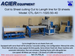 ACIER EQUIPMENT
Web: www.acier-equipment.com E-mail: sales@acierequipment.com
Coil to Sheet cutting Cut to Length line for GI sheets
Cut to length line to cut sheets from coil.
Equipped with servo feed roll for precise / accurate cutting. Line configuration: Manual de-coiler,
Pinch Roll with drive, Loop support & Entry guide, Servo driven Feed roll, Shear machine with
automatic lubrication, Run out conveyor, Stacking frame with side guide bar.
Line speed: 40 Meter per minute. ( 20 sheets of 2,000 mm length)
Ref: CTL-P59_01
Model: CTL-SA11-1020.50-40
 