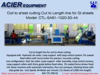 ACIER EQUIPMENT
Web: www.acier-equipment.com E-mail: sales@acierequipment.com
Coil to sheet cutting Cut to Length line for GI sheets
Cut to length line for coil to sheet cutting.
Equipped with Hydraulic de-coiler, Loop support with loop control system, PU coated
feed rollers with servo motor for precise / accurate cutting.
Line configuration: Hyd. De-coiler, Loop support roller assembly, Loop control sensors,
Loop support rollers with Entry guide before feed roller, PU coated Servo driven Feed
roll, Shear machine with automatic lubrication, Run out conveyor, Stacking frame with
side guide bar. Line Speed: 44 Meter per minute ( 22 sheets of 2,000 mm length)
Ref: CTL-P60-01
Model: CTL-SA61-1020.50-44
 