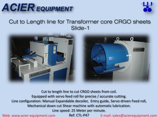 ACIER EQUIPMENT
Web: www.acier-equipment.com E-mail: sales@acierequipment.com
Cut to Length line for Transformer core CRGO sheets
Slide-1
Cut to length line to cut CRGO sheets from coil.
Equipped with servo feed roll for precise / accurate cutting.
Line configuration: Manual Expandable decoiler, Entry guide, Servo driven Feed roll,
Mechanical down cut Shear machine with automatic lubrication.
Line speed: 25 Meter per minute.
Ref: CTL-P47
 
