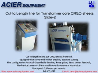 ACIER EQUIPMENT
Web: www.acier-equipment.com E-mail: sales@acierequipment.com
Cut to Length line for Transformer core CRGO sheets
Slide-2
Cut to length line to cut CRGO sheets from coil.
Equipped with servo feed roll for precise / accurate cutting.
Line configuration: Manual Expandable decoiler, Entry guide, Servo driven Feed roll,
Mechanical down cut Shear machine with automatic lubrication.
Line speed: 25 Meter per minute.
Ref: CTL-P47
 
