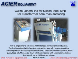 ACIER EQUIPMENT
Web: www.acier-equipment.com E-mail: sales@acierequipment.com
Cut to Length line for Silicon Steel Strip
For Transformer core manufacturing
Cut to length line to cut silicon / CRGO sheets for transformer industries.
The line is equipped with latest servo drive for feed roll , for precise cutting.
Line configuration: Manual Expandable decoiler, Loop control lever (optional), Entry
guide, Feed roll, Mechanical down cut Shear machine with automatic lubrication.
Line speed: up to 25 Meter per minute.
Ref: CTL-P47-03
 