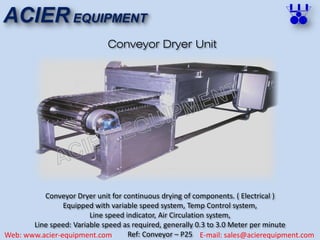 ACIER EQUIPMENT
Web: www.acier-equipment.com E-mail: sales@acierequipment.com
Conveyor Dryer Unit
Conveyor Dryer unit for continuous drying of components. ( Electrical )
Equipped with variable speed system, Temp Control system,
Line speed indicator, Air Circulation system,
Line speed: Variable speed as required, generally 0.3 to 3.0 Meter per minute
Ref: Conveyor – P25
 