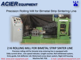 ACIER EQUIPMENT
Web: www.acier-equipment.com E-mail: sales@acierequipment.com
Precision Rolling Mill for Bimetal Strip Sintering Line
2 Hi ROLLING MILL FOR BIMETAL STRIP SINTER LINE
Precision rolling mill for bimetal strip sintering line is equipped with
Eddy current drive , Line speed indicator, Length counter, Roll withdrawal system,
Entry guide, Exit deflector roll, Motorised screw down system, Rigid mill housing
Machine Ref: P56
 
