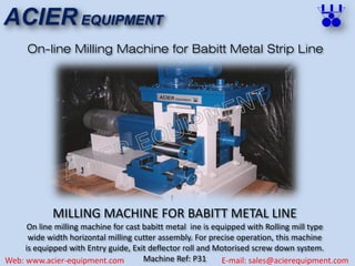 ACIER EQUIPMENT
Web: www.acier-equipment.com E-mail: sales@acierequipment.com
On-line Milling Machine for Babitt Metal Strip Line
MILLING MACHINE FOR BABITT METAL LINE
On line milling machine for cast babitt metal ine is equipped with Rolling mill type
wide width horizontal milling cutter assembly. For precise operation, this machine
is equipped with Entry guide, Exit deflector roll and Motorised screw down system.
Machine Ref: P31
 