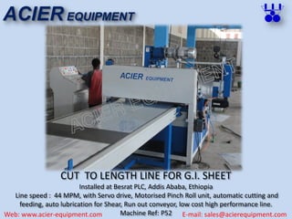 CUT TO LENGTH LINE FOR G.I. SHEET
Installed at Besrat PLC, Addis Ababa, Ethiopia
Line speed : 44 MPM, with Servo drive, Motorised Pinch Roll unit, automatic cutting and
feeding, auto lubrication for Shear, Run out conveyor, low cost high performance line.
Machine Ref: P52
ACIER EQUIPMENT
Web: www.acier-equipment.com E-mail: sales@acierequipment.com
 