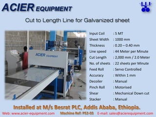 ACIER EQUIPMENT
Web: www.acier-equipment.com E-mail: sales@acierequipment.com
Cut to Length Line for Galvanized sheet
Input Coil
Sheet Width
Thickness
Line speed
Cut Length
No. of sheets
Feed Roll
Accuracy
Decoiler
Pinch Roll
Shear
Stacker
: 5 MT
: 1000 mm
: 0.20 – 0.40 mm
: 44 Meter per Minute
: 2,000 mm / 2.0 Meter
: 22 sheets per Minute
: Servo Controlled
: Within 1 mm
: Manual
: Motorised
: Mechanical Down cut
: Manual
 