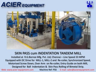 SKIN PASS cum INDENTATION TANDEM MILL
Installed at R.G.Bornze Mfg. Pvt. Ltd; Chennai – Line Speed 33 MPM
Equipped with DC Drive for MILL-1, MILL-2 and Re-coiler, Synchronized Speed,
Motorised Screw Down, Over Arm on Re-coiler, Entry Guide on both Mill,
Designed for Ball Indentation & Skin Pass Rolling of Bimetal Strip.
Machine Ref: P50
ACIER EQUIPMENT
Web: www.acier-equipment.com E-mail: sales@acierequipment.com
 