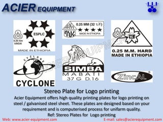 Stereo Plate for Logo printing
Acier Equipment offers high quality printing plates for logo printing on
steel / galvanised steel sheet. These plates are designed based on your
requirement and is computerised process for unifarm quality.
Ref: Stereo Plates for Logo printing
ACIER EQUIPMENT
Web: www.acier-equipment.com E-mail: sales@acierequipment.com
 
