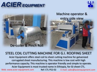 ACIER EQUIPMENT
Web: www.acier-equipment.com E-mail: sales@acierequipment.com
STEEL COIL CUTTING MACHINE FOR G.I. ROOFING SHEET
Acier Equipment offers steel coil to sheet cutting machine for galvanized
corrugated sheet manufacturing. This machine is low cost with high
performance capacity. This machine is operator friendly and simple to operate.
Acier Equipment is most trusted name in Ethiopia, for GI sheet CTL.
Ref: CTL P52-02
Machine operator &
entry side view
De-coiler & Pinch Roll
 