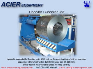 ACIER EQUIPMENT
Web: www.acier-equipment.com E-mail: sales@acierequipment.com
Decoiler / Uncoiler unit
Hydraulic expandable Decoiler unit. With coil car for easy loading of coil on machine.
Capacity : 10 MT, Coil width: 1250 mm Max, Coil ID: 508 mm,
Drive option: Fix / variable speed for loop control,
Ref: CTL –P43 Malawi
 