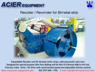 ACIER EQUIPMENT
Web: www.acier-equipment.com E-mail: sales@acierequipment.com
Recoiler / Rewinder for Bimetal strip
Expandable Recoiler unit for bimetal sinter strips, with pneumatic over-arm.
Designed for special purpose Skin Pass Rolling mill for M/s R G Bronze Mfg Co Pvt Ltd,
Chennai, India. Drive : DC drive with synchronized speed and adjustable tension control,
Ref: SPIT Mill – P50
 