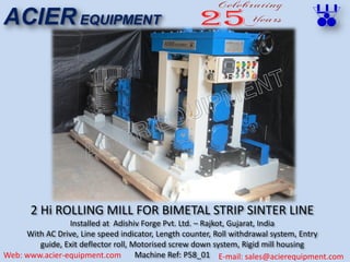 2 Hi ROLLING MILL FOR BIMETAL STRIP SINTER LINE
Installed at Adishiv Forge Pvt. Ltd. – Rajkot, Gujarat, India
With AC Drive, Line speed indicator, Length counter, Roll withdrawal system, Entry
guide, Exit deflector roll, Motorised screw down system, Rigid mill housing
Machine Ref: P58_01
ACIER EQUIPMENT
Web: www.acier-equipment.com E-mail: sales@acierequipment.com
 